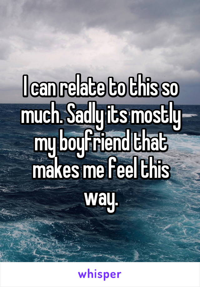 I can relate to this so much. Sadly its mostly my boyfriend that makes me feel this way.