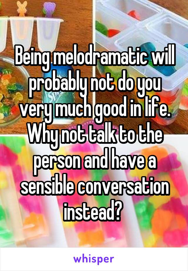 Being melodramatic will probably not do you very much good in life. Why not talk to the person and have a sensible conversation instead? 