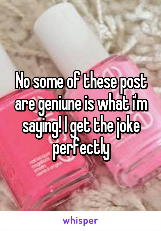 No some of these post are geniune is what i'm saying! I get the joke perfectly