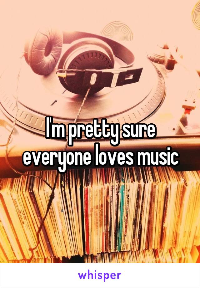 I'm pretty sure everyone loves music