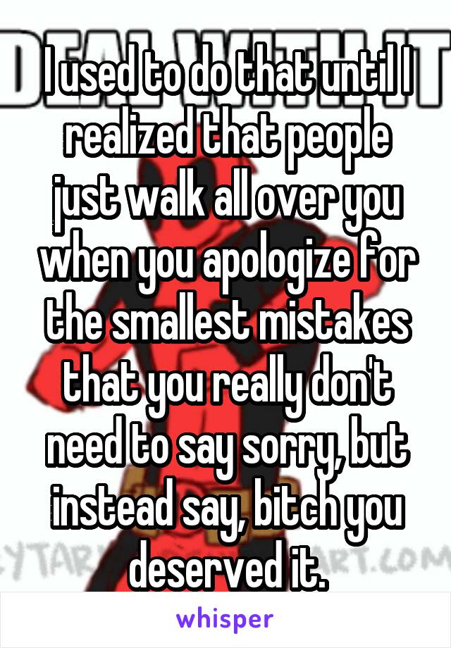 I used to do that until I realized that people just walk all over you when you apologize for the smallest mistakes that you really don't need to say sorry, but instead say, bitch you deserved it.