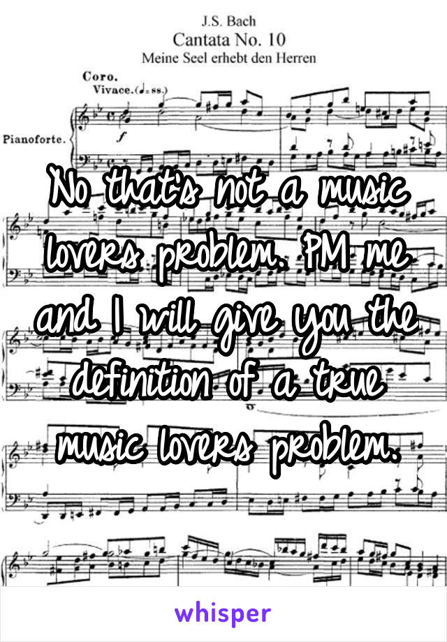 No that's not a music lovers problem. PM me and I will give you the definition of a true music lovers problem.