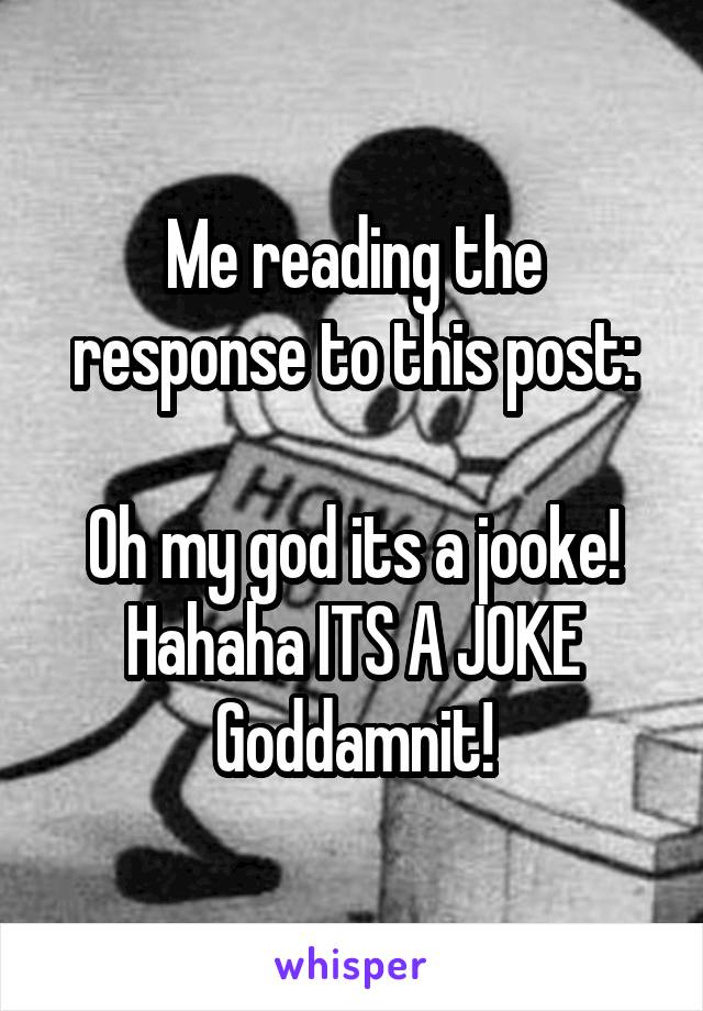 Me reading the response to this post:

Oh my god its a jooke! Hahaha ITS A JOKE Goddamnit!
