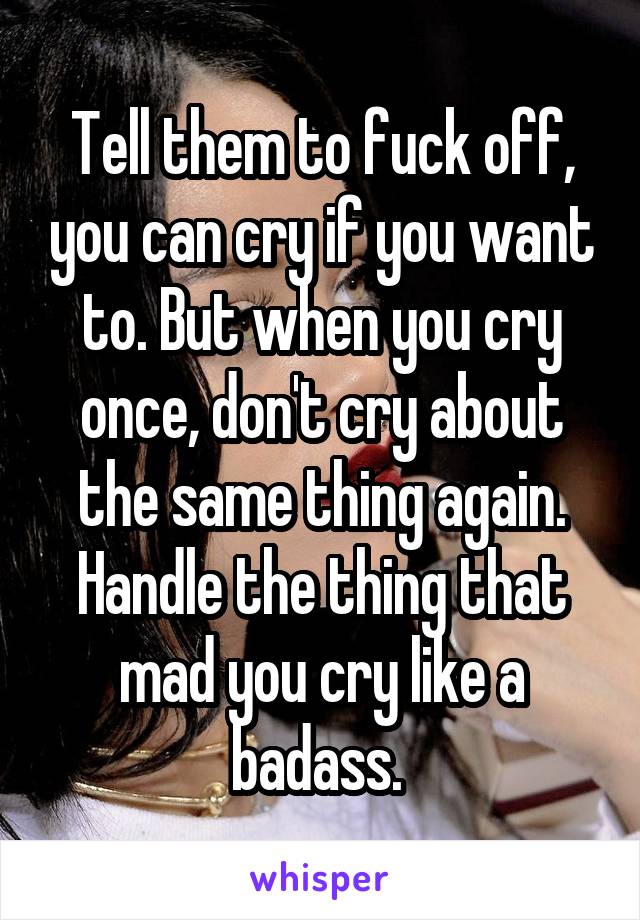 Tell them to fuck off, you can cry if you want to. But when you cry once, don't cry about the same thing again. Handle the thing that mad you cry like a badass. 