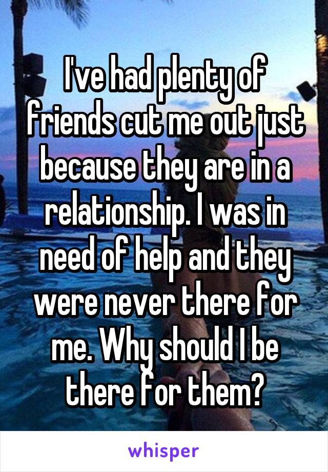 I've had plenty of friends cut me out just because they are in a relationship. I was in need of help and they were never there for me. Why should I be there for them?