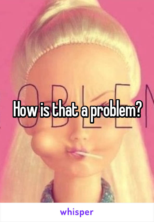 How is that a problem?