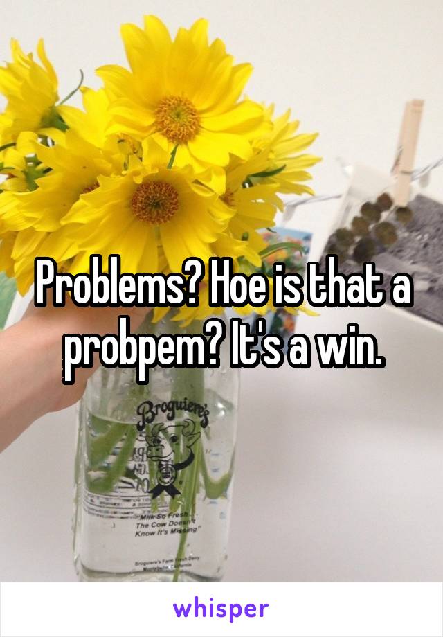 Problems? Hoe is that a probpem? It's a win.