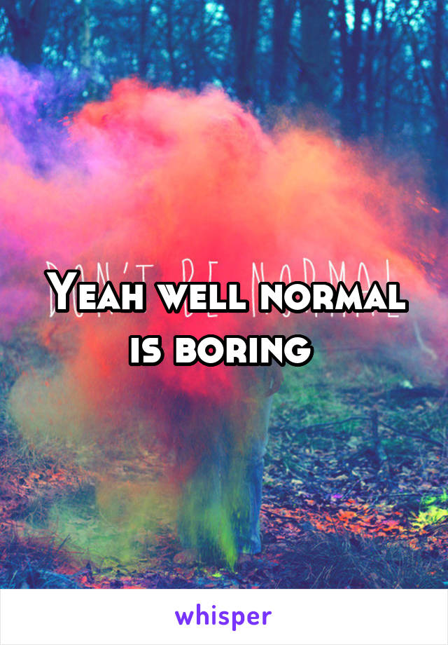 Yeah well normal is boring 