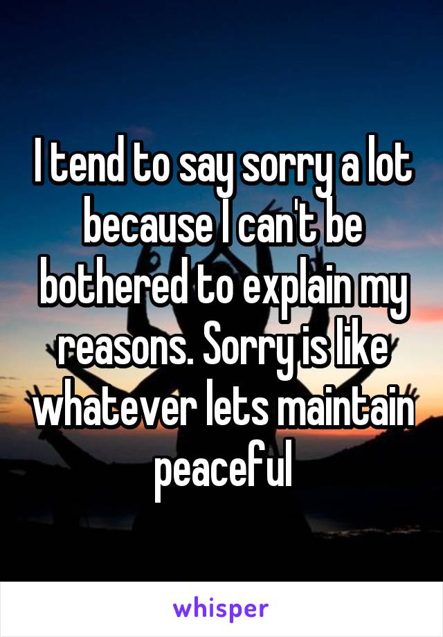 I tend to say sorry a lot because I can't be bothered to explain my reasons. Sorry is like whatever lets maintain peaceful