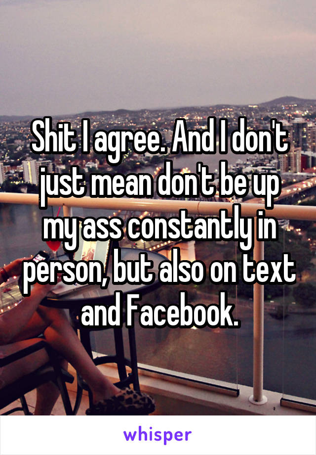 Shit I agree. And I don't just mean don't be up my ass constantly in person, but also on text and Facebook.