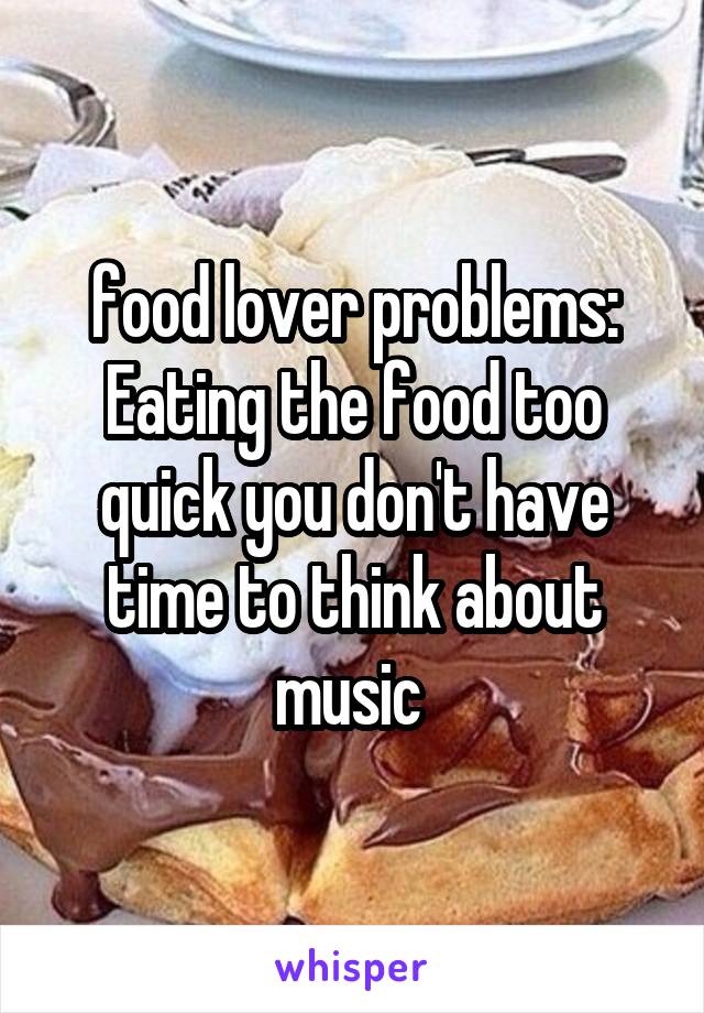 food lover problems:
Eating the food too quick you don't have time to think about music 