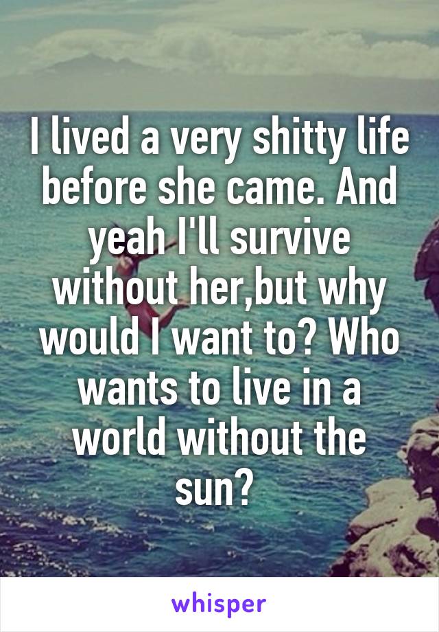 I lived a very shitty life before she came. And yeah I'll survive without her,but why would I want to? Who wants to live in a world without the sun? 