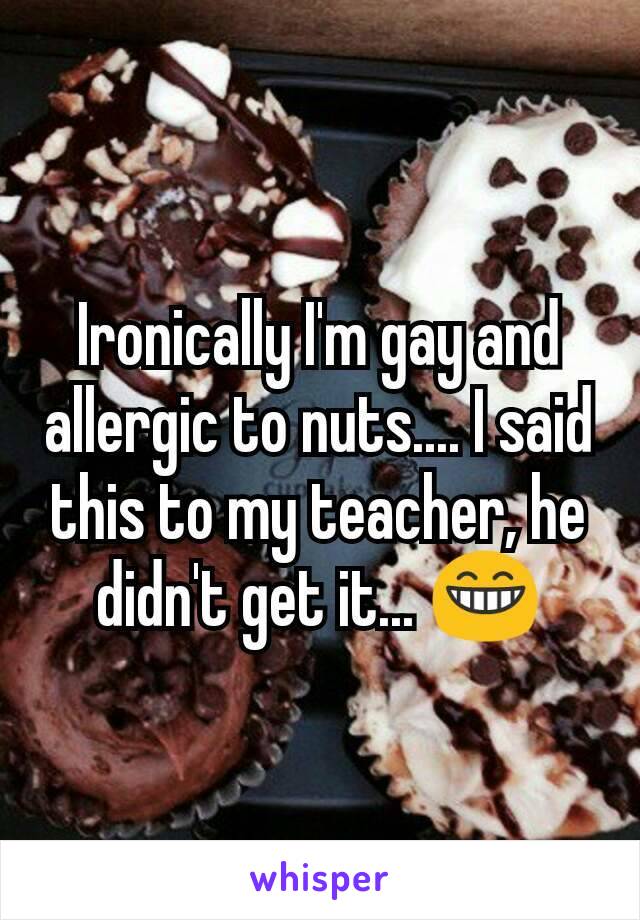 Ironically I'm gay and allergic to nuts.... I said this to my teacher, he didn't get it... 😁