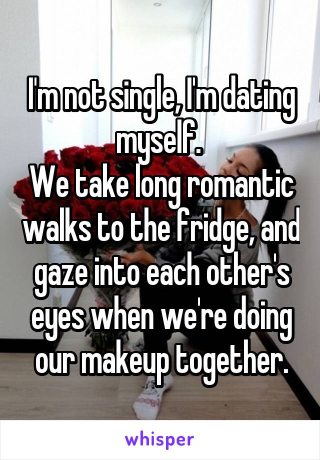 I'm not single, I'm dating myself. 
We take long romantic walks to the fridge, and gaze into each other's eyes when we're doing our makeup together.