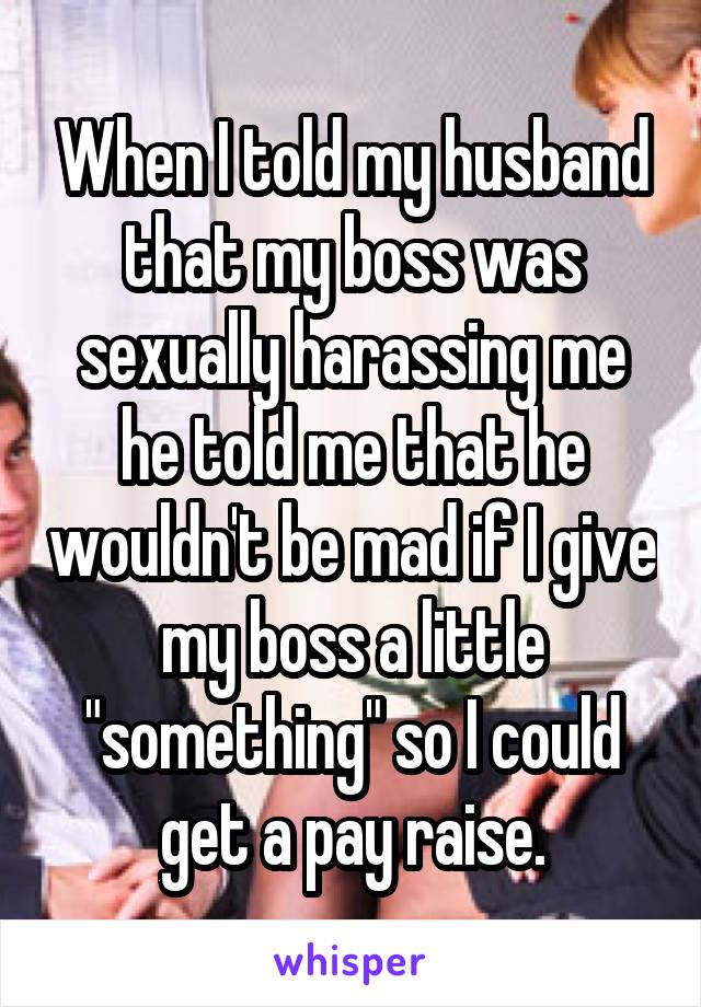 When I told my husband that my boss was sexually harassing me he told me that he wouldn't be mad if I give my boss a little "something" so I could get a pay raise.