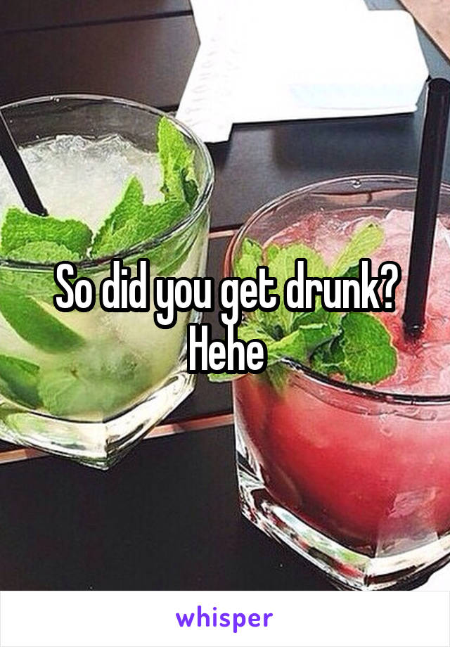 So did you get drunk? Hehe