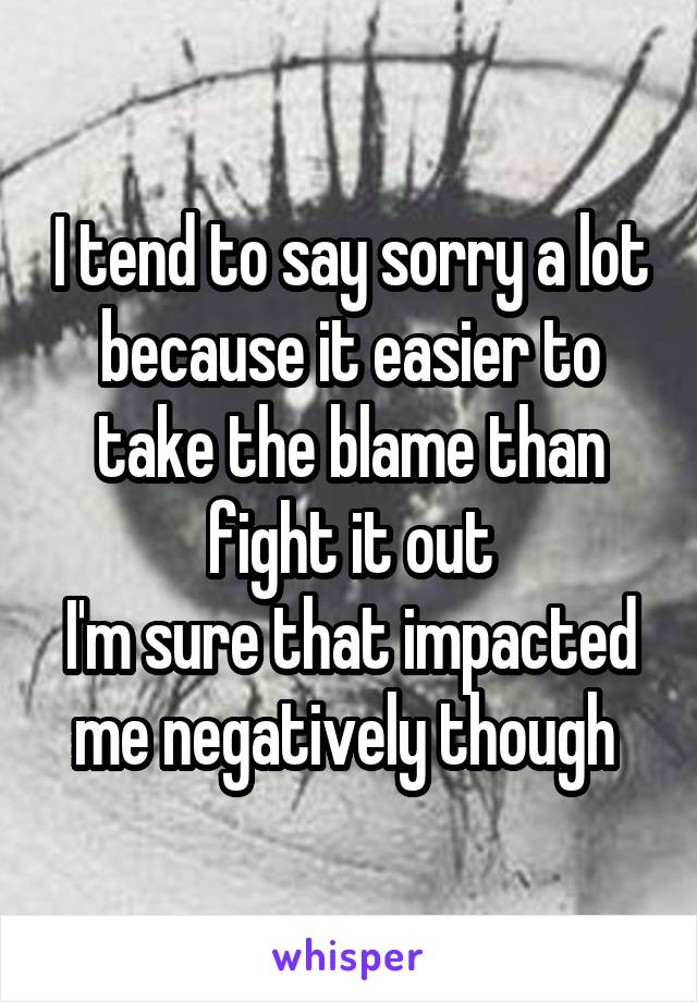 I tend to say sorry a lot because it easier to take the blame than fight it out
I'm sure that impacted me negatively though 