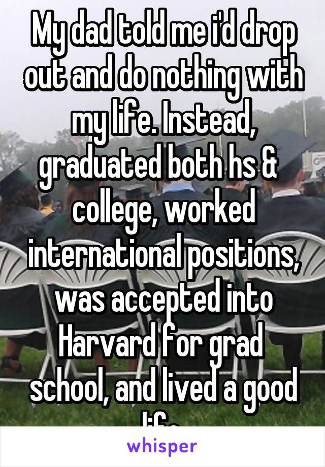 My dad told me i'd drop out and do nothing with my life. Instead, graduated both hs &   college, worked international positions, was accepted into Harvard for grad  school, and lived a good life.
