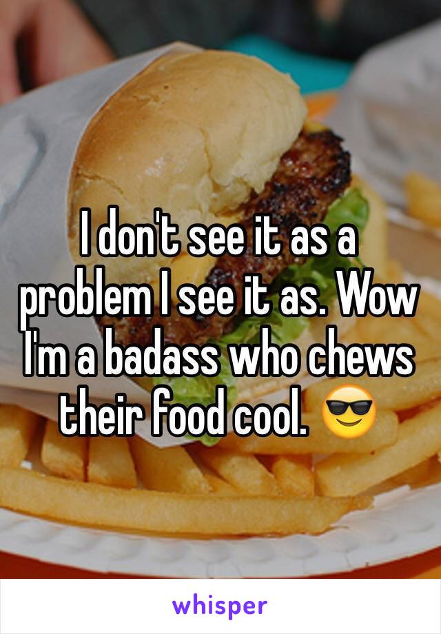 I don't see it as a problem I see it as. Wow I'm a badass who chews their food cool. 😎