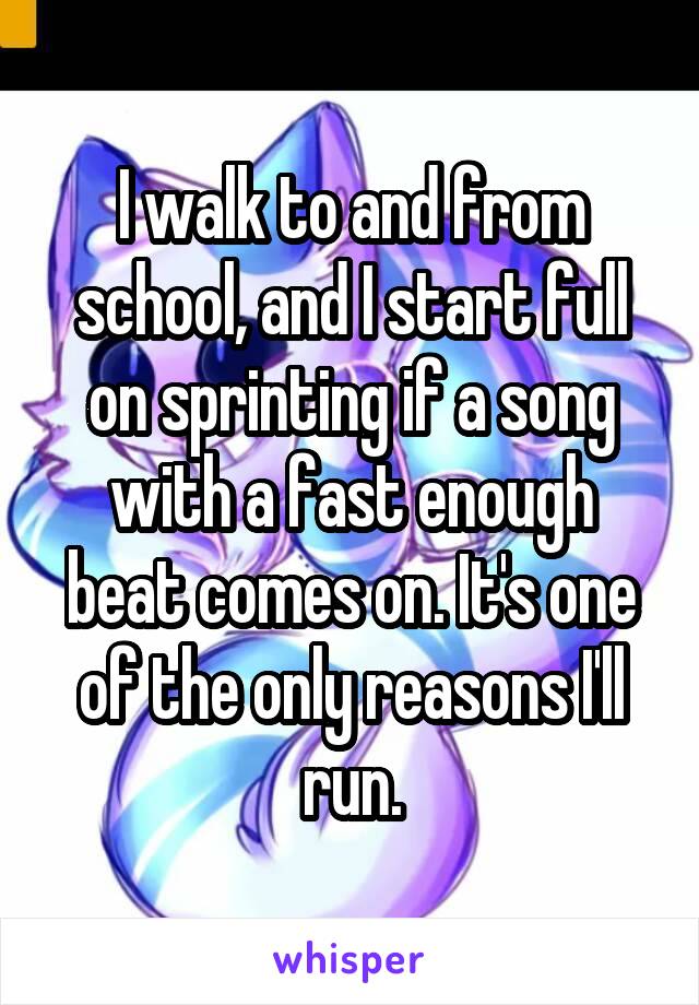 I walk to and from school, and I start full on sprinting if a song with a fast enough beat comes on. It's one of the only reasons I'll run.