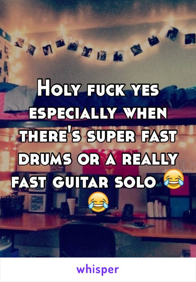 Holy fuck yes especially when there's super fast drums or a really fast guitar solo 😂😂