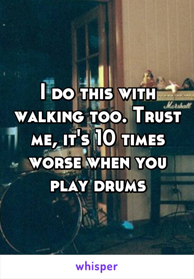 I do this with walking too. Trust me, it's 10 times worse when you play drums