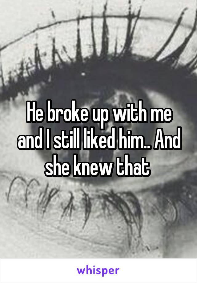 He broke up with me and I still liked him.. And she knew that 