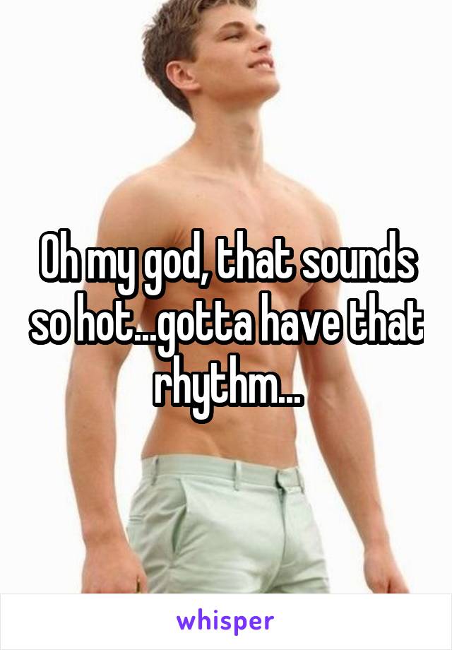 Oh my god, that sounds so hot...gotta have that rhythm...