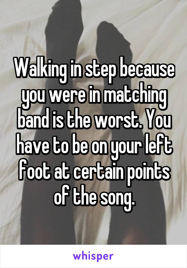 Walking in step because you were in matching band is the worst. You have to be on your left foot at certain points of the song.