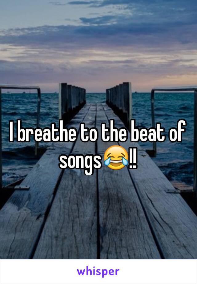 I breathe to the beat of songs😂!!