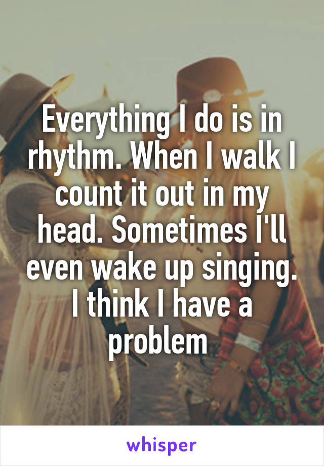 Everything I do is in rhythm. When I walk I count it out in my head. Sometimes I'll even wake up singing. I think I have a problem 