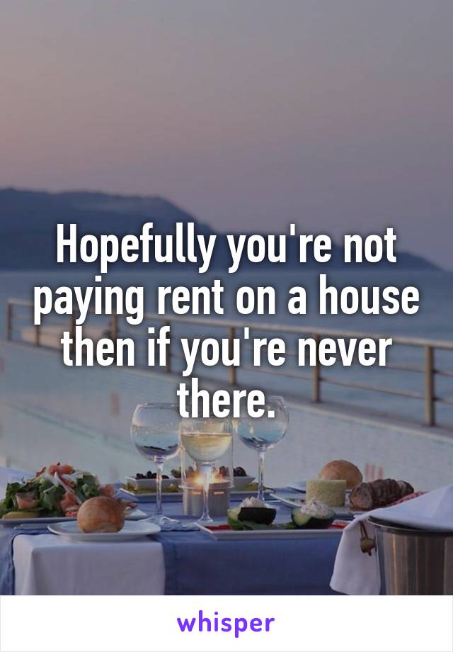 Hopefully you're not paying rent on a house then if you're never there.