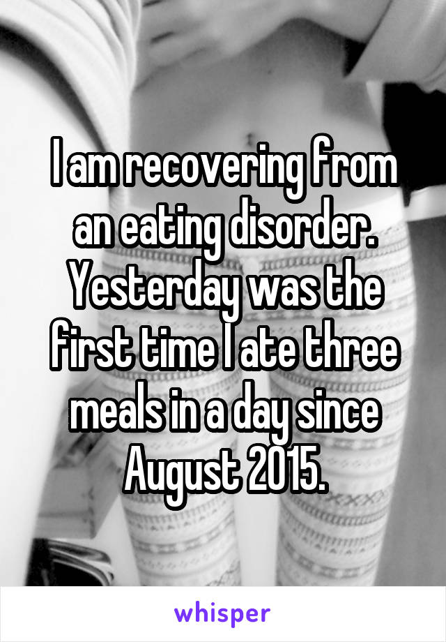 I am recovering from an eating disorder. Yesterday was the first time I ate three meals in a day since August 2015.