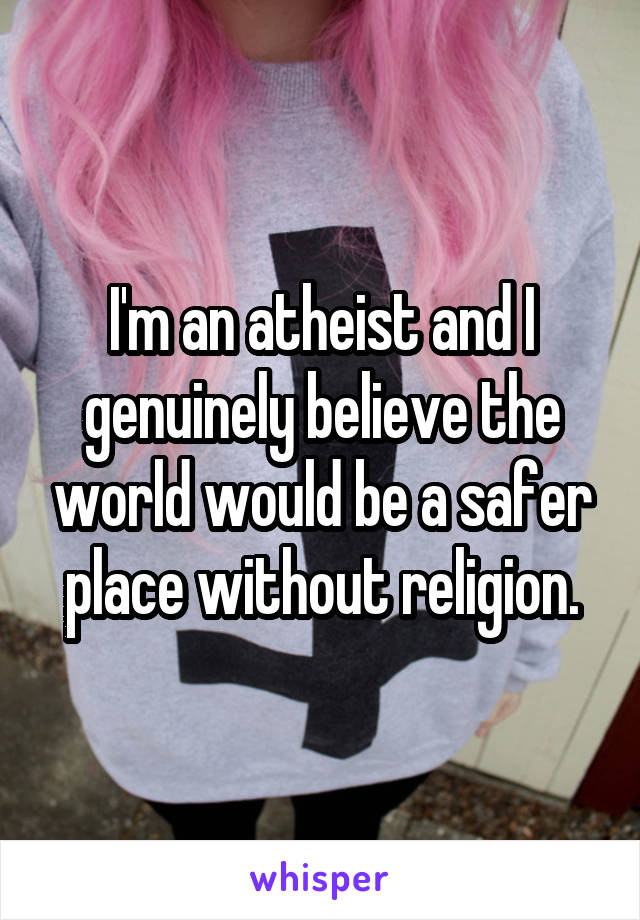 I'm an atheist and I genuinely believe the world would be a safer place without religion.