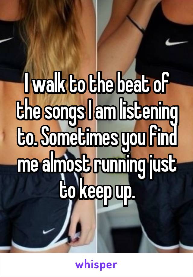 I walk to the beat of the songs I am listening to. Sometimes you find me almost running just to keep up.