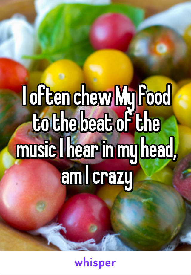 I often chew My food to the beat of the music I hear in my head, am I crazy