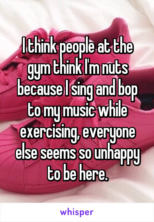 I think people at the gym think I'm nuts because I sing and bop to my music while exercising, everyone else seems so unhappy to be here.