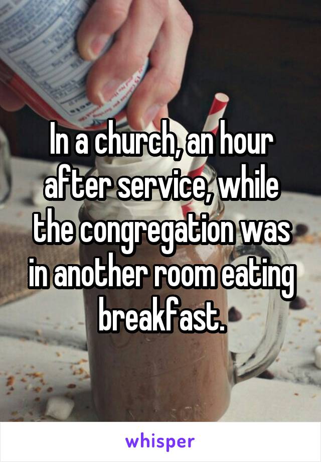 In a church, an hour after service, while the congregation was in another room eating breakfast.