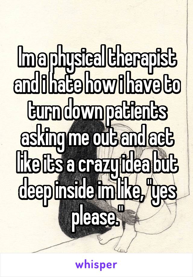 Im a physical therapist and i hate how i have to turn down patients asking me out and act like its a crazy idea but deep inside im like, "yes please."