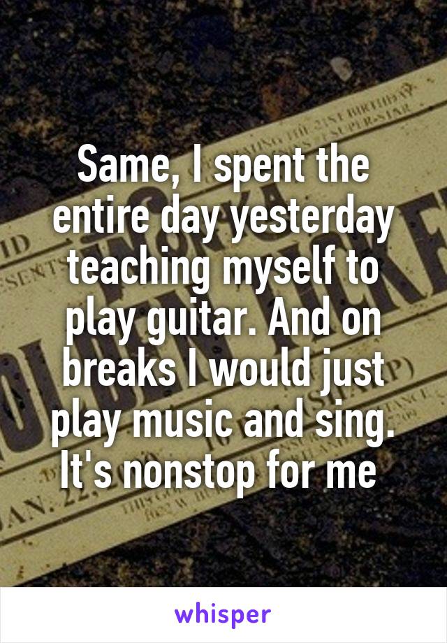 Same, I spent the entire day yesterday teaching myself to play guitar. And on breaks I would just play music and sing. It's nonstop for me 