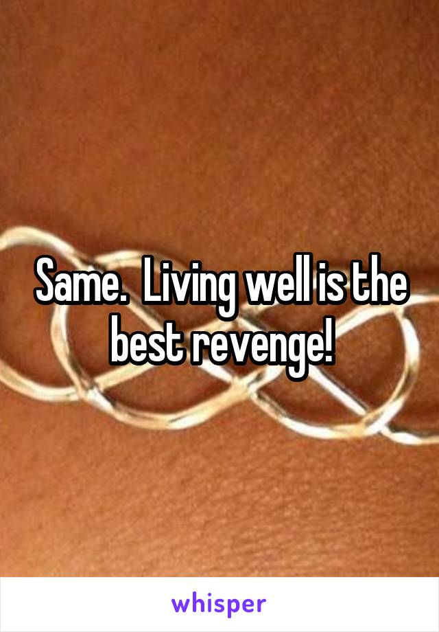 Same.  Living well is the best revenge!