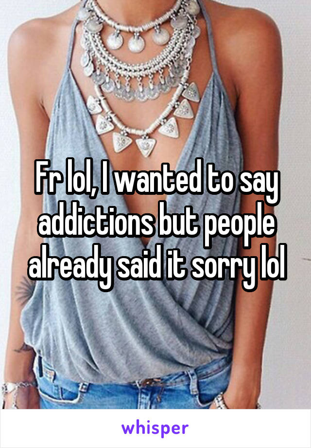 Fr lol, I wanted to say addictions but people already said it sorry lol