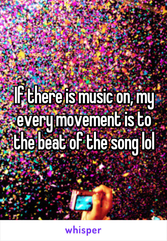 If there is music on, my every movement is to the beat of the song lol