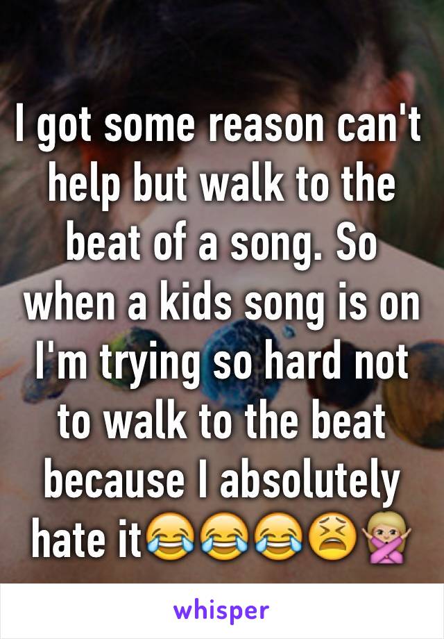 I got some reason can't help but walk to the beat of a song. So when a kids song is on I'm trying so hard not to walk to the beat because I absolutely hate it😂😂😂😫🙅🏼