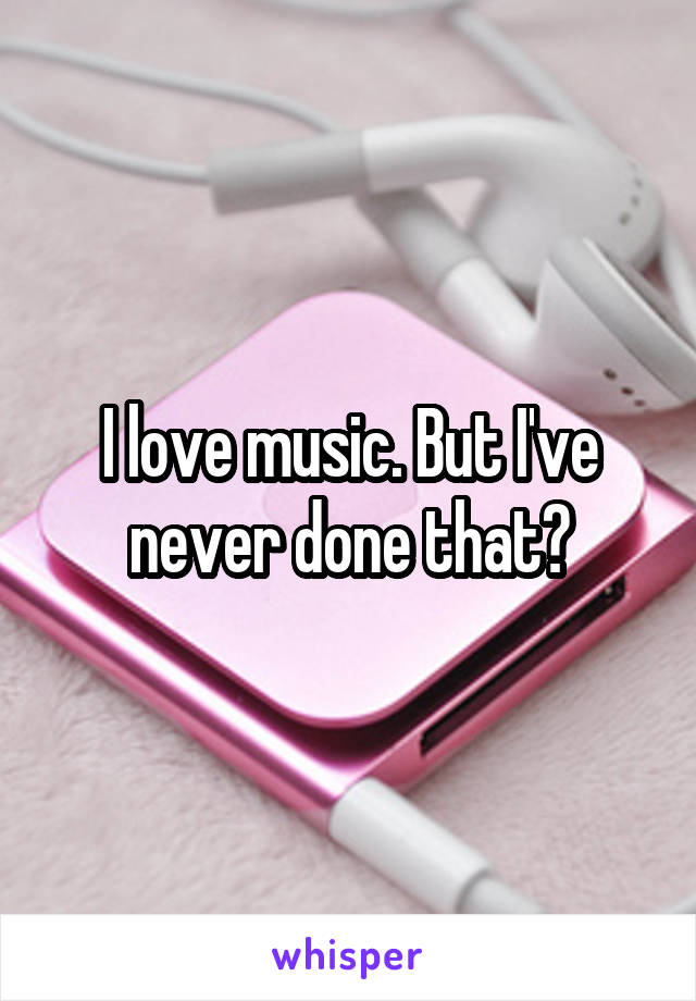 I love music. But I've never done that?