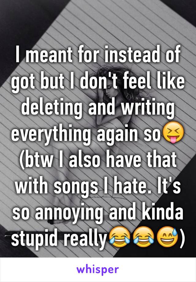 I meant for instead of got but I don't feel like deleting and writing everything again so😝 (btw I also have that with songs I hate. It's so annoying and kinda stupid really😂😂😅)