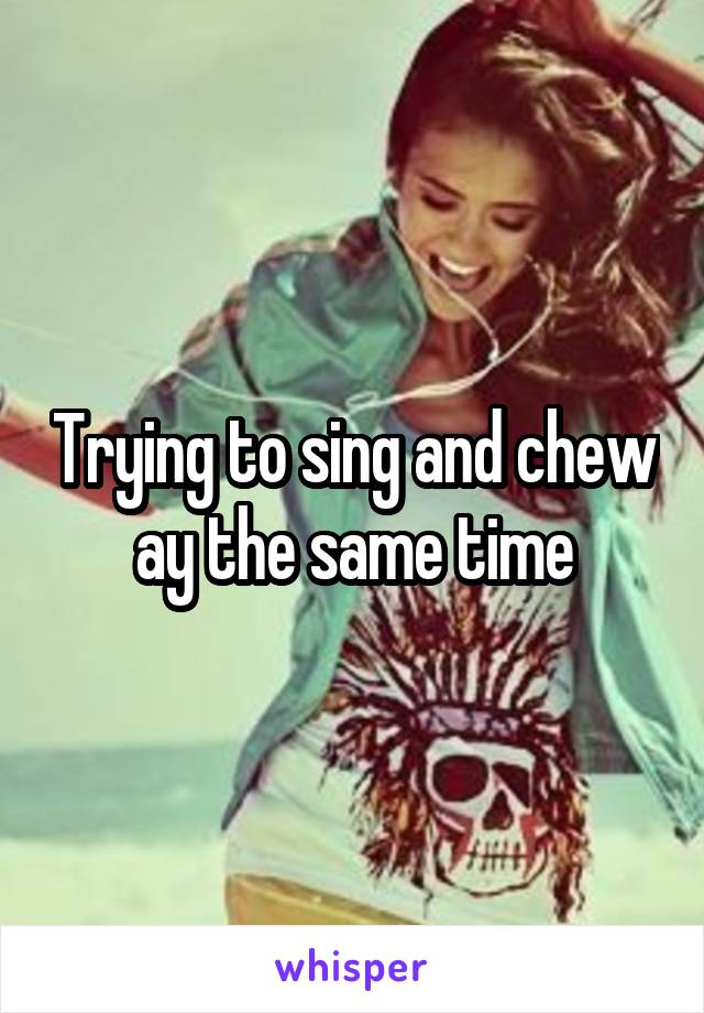 Trying to sing and chew ay the same time