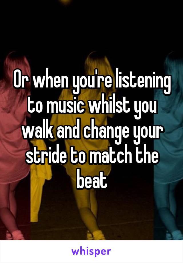 Or when you're listening to music whilst you walk and change your stride to match the beat