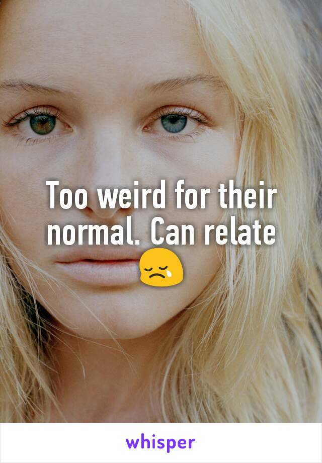 Too weird for their normal. Can relate 😢