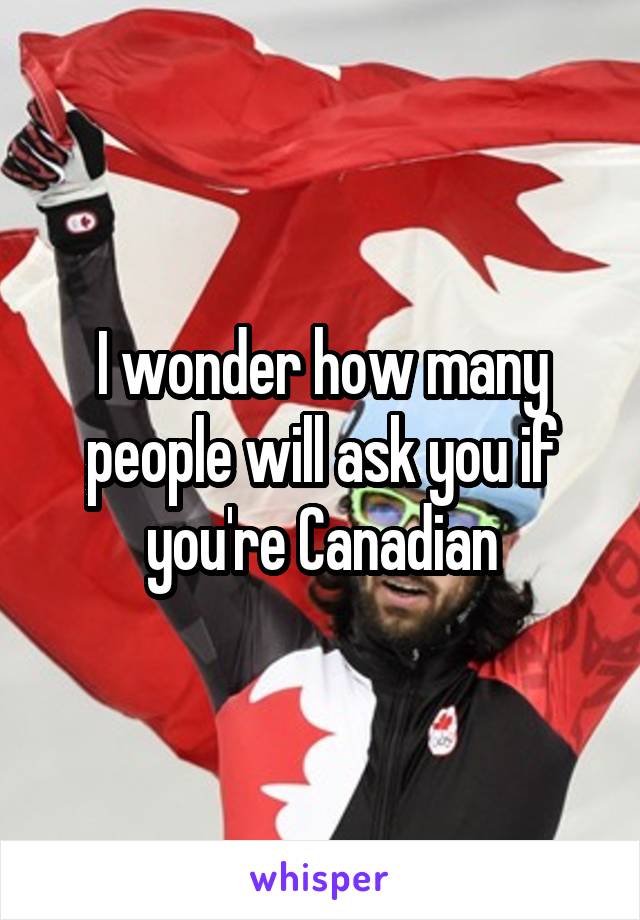 I wonder how many people will ask you if you're Canadian